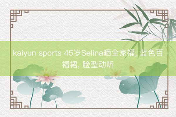 kaiyun sports 45岁Selina晒全家福， 蓝色百褶裙， 脸型动听