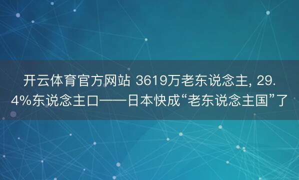 开云体育官方网站 3619万老东说念主， 29.4%东说念主口——日本快成“老东说念主国”了