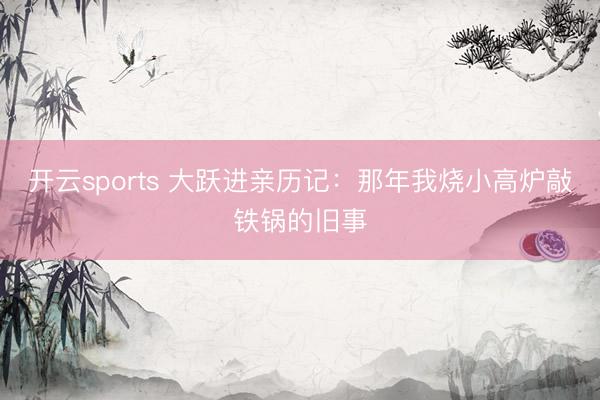 开云sports 大跃进亲历记：那年我烧小高炉敲铁锅的旧事