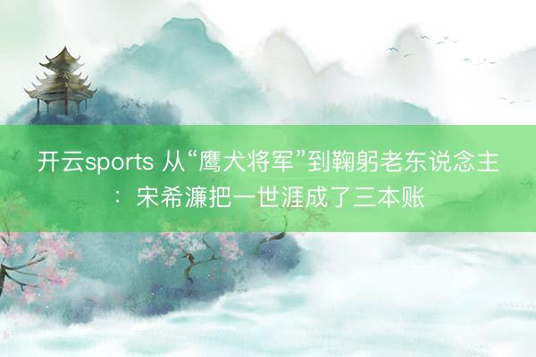 开云sports 从“鹰犬将军”到鞠躬老东说念主:宋希濂把一世涯成了三本账