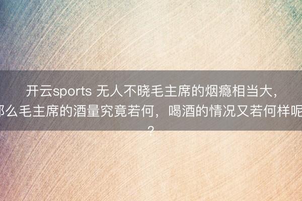 开云sports 无人不晓毛主席的烟瘾相当大，那么毛主席的酒量究竟若何，喝酒的情况又若何样呢？