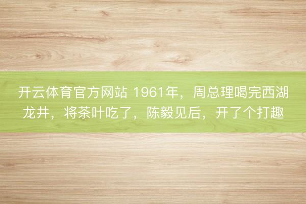 开云体育官方网站 1961年，周总理喝完西湖龙井，将茶叶吃了，陈毅见后，开了个打趣