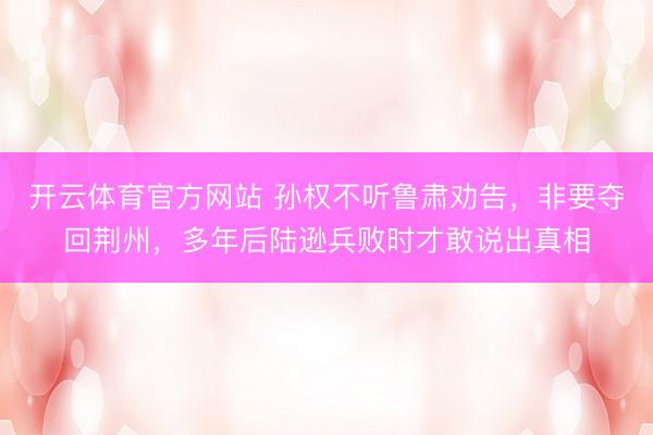 开云体育官方网站 孙权不听鲁肃劝告，非要夺回荆州，多年后陆逊兵败时才敢说出真相