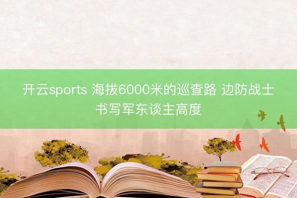 开云sports 海拔6000米的巡查路 边防战士书写军东谈主高度