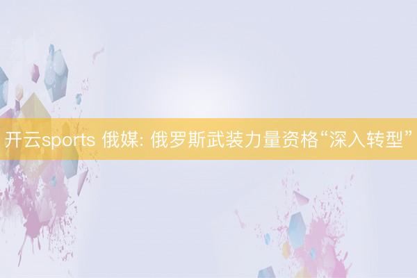 开云sports 俄媒: 俄罗斯武装力量资格“深入转型”