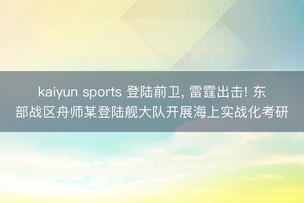 kaiyun sports 登陆前卫， 雷霆出击! 东部战区舟师某登陆舰大队开展海上实战化考研