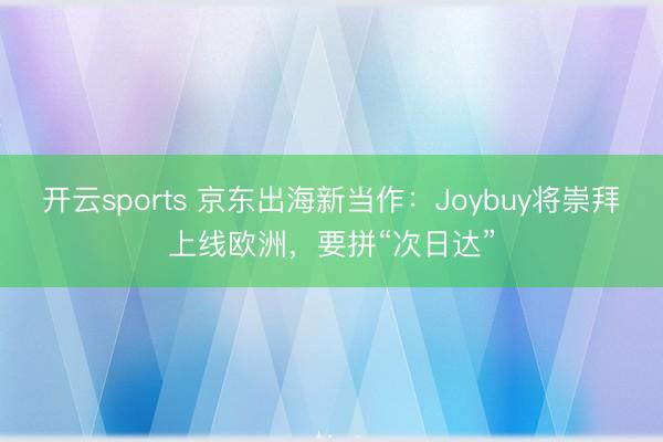 开云sports 京东出海新当作：Joybuy将崇拜上线欧洲，要拼“次日达”