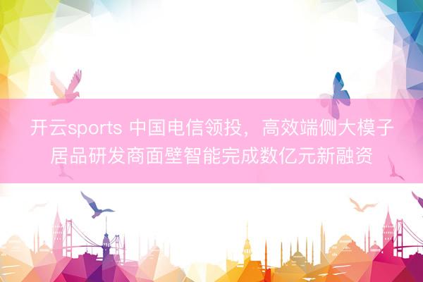 开云sports 中国电信领投，高效端侧大模子居品研发商面壁智能完成数亿元新融资