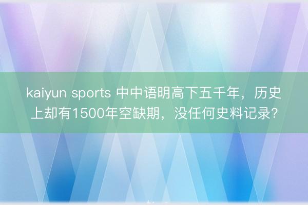 kaiyun sports 中中语明高下五千年,历史上却有1500年空缺期,没任何史料记录?