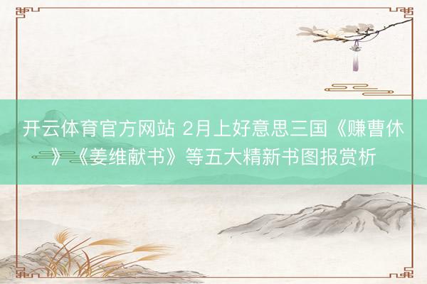 开云体育官方网站 2月上好意思三国《赚曹休》《姜维献书》等五大精新书图报赏析