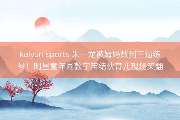 kaiyun sports 朱一龙被姆妈数到三逼练琴！明星童年同款宇宙结伙育儿现场笑翻