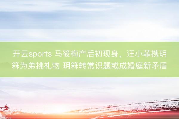 开云sports 马筱梅产后初现身，汪小菲携玥箖为弟挑礼物 玥箖转常识题或成婚庭新矛盾