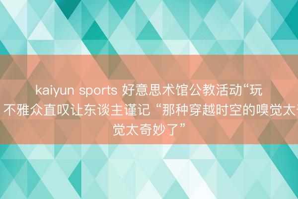 kaiyun sports 好意思术馆公教活动“玩法”多，不雅众直叹让东谈主谨记 “那种穿越时空的嗅觉太奇妙了”