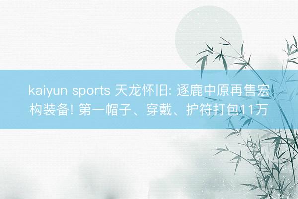 kaiyun sports 天龙怀旧: 逐鹿中原再售宏构装备! 第一帽子、穿戴、护符打包11万