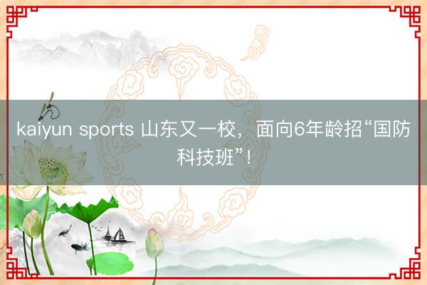 kaiyun sports 山东又一校，面向6年龄招“国防科技班”！