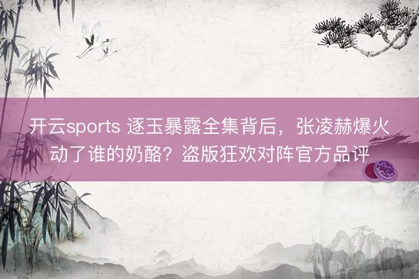 开云sports 逐玉暴露全集背后,张凌赫爆火动了谁的奶酪?盗版狂欢对阵官方品评