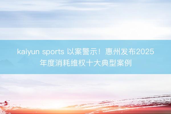kaiyun sports 以案警示!惠州发布2025年度消耗维权十大典型案例