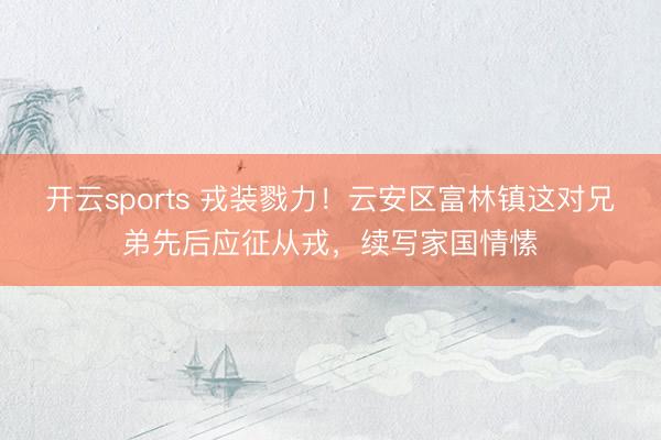 开云sports 戎装戮力!云安区富林镇这对兄弟先后应征从戎,续写家国情愫