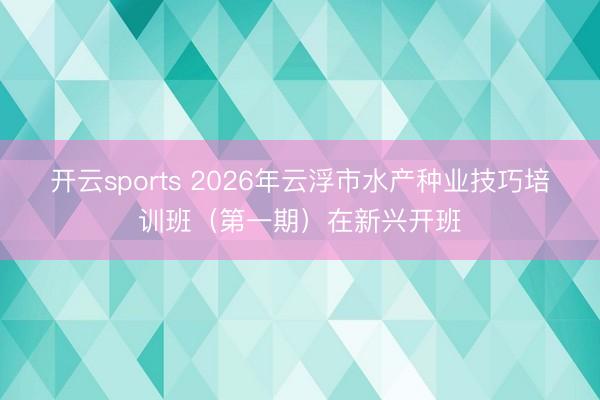 开云sports 2026年云浮市水产种业技巧培训班（第一期）在新兴开班