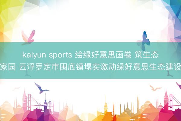 kaiyun sports 绘绿好意思画卷 筑生态家园 云浮罗定市围底镇塌实激动绿好意思生态建设
