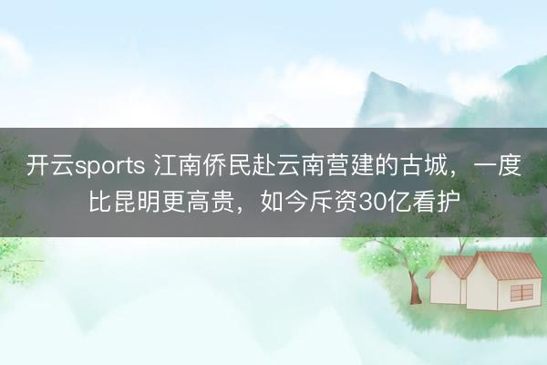 开云sports 江南侨民赴云南营建的古城，一度比昆明更高贵，如今斥资30亿看护