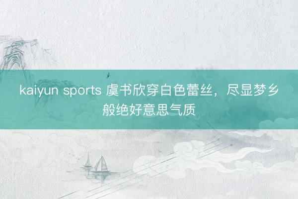 kaiyun sports 虞书欣穿白色蕾丝,尽显梦乡般绝好意思气质