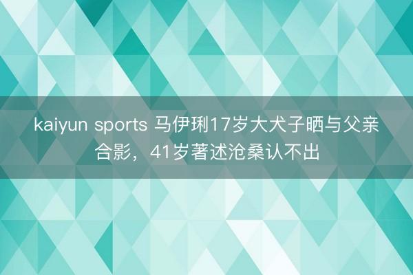 kaiyun sports 马伊琍17岁大犬子晒与父亲合影，41岁著述沧桑认不出