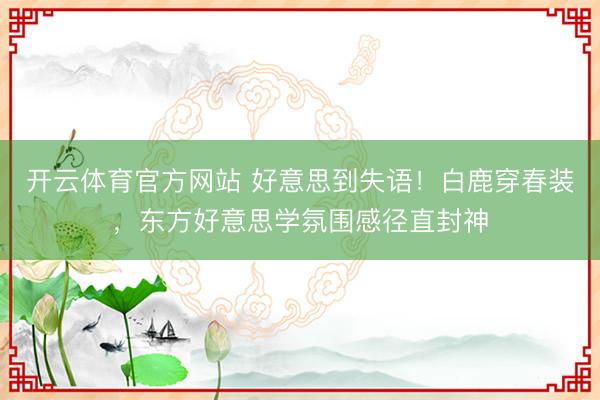 开云体育官方网站 好意思到失语！白鹿穿春装，东方好意思学氛围感径直封神