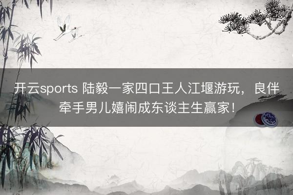 开云sports 陆毅一家四口王人江堰游玩，良伴牵手男儿嬉闹成东谈主生赢家！