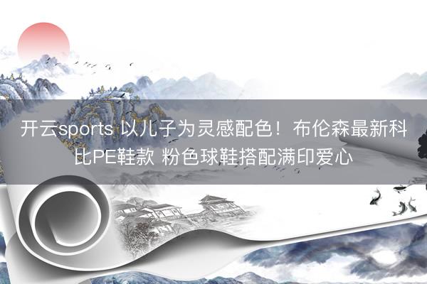开云sports 以儿子为灵感配色！布伦森最新科比PE鞋款 粉色球鞋搭配满印爱心