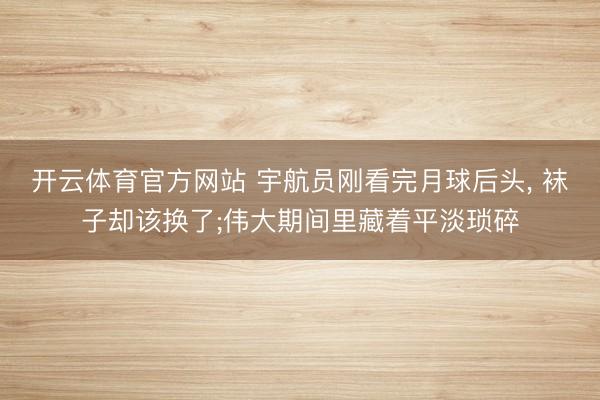 开云体育官方网站 宇航员刚看完月球后头， 袜子却该换了;伟大期间里藏着平淡琐碎