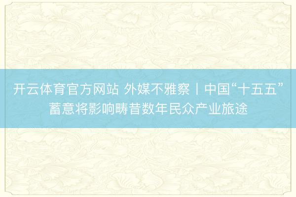 开云体育官方网站 外媒不雅察丨中国“十五五”蓄意将影响畴昔数年民众产业旅途