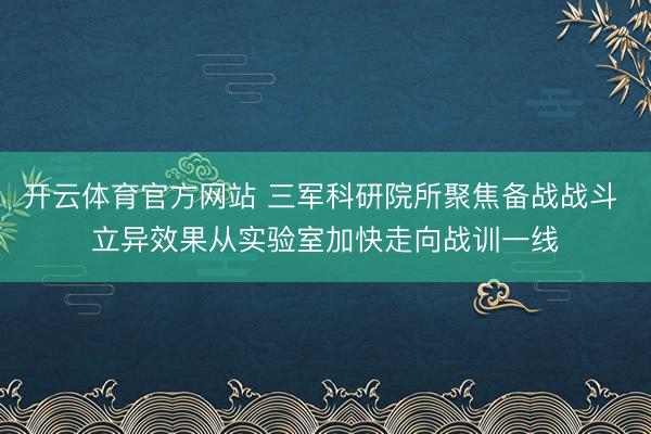 开云体育官方网站 三军科研院所聚焦备战战斗 立异效果从实验室加快走向战训一线
