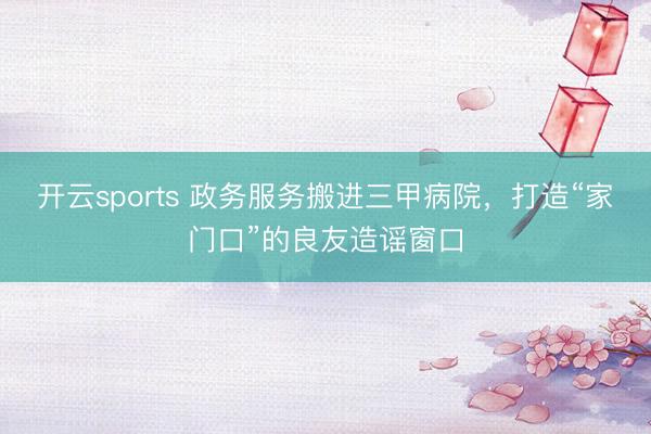 开云sports 政务服务搬进三甲病院，打造“家门口”的良友造谣窗口