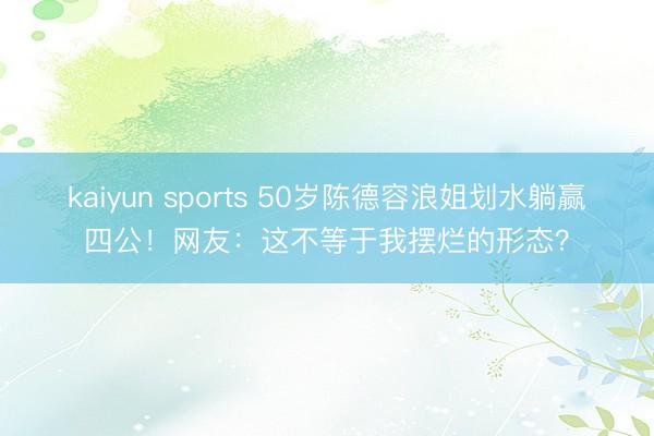 kaiyun sports 50岁陈德容浪姐划水躺赢四公！网友：这不等于我摆烂的形态？