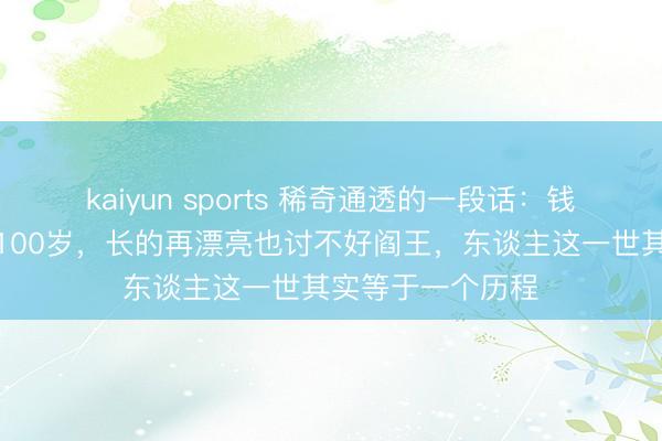 kaiyun sports 稀奇通透的一段话:钱再多,也活不外100岁,长的再漂亮也讨不好阎王,东谈主这一世其实等于一个历程