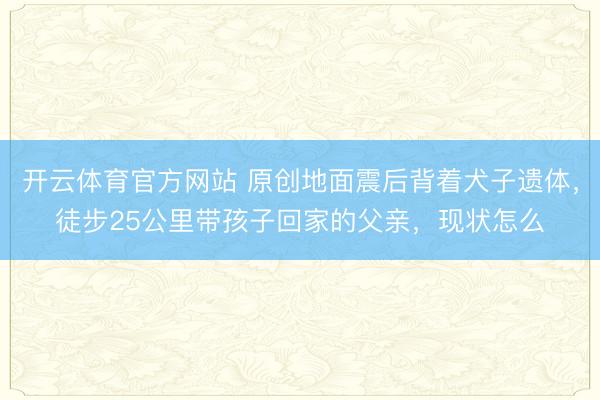 开云体育官方网站 原创地面震后背着犬子遗体，徒步25公里带孩子回家的父亲，现状怎么