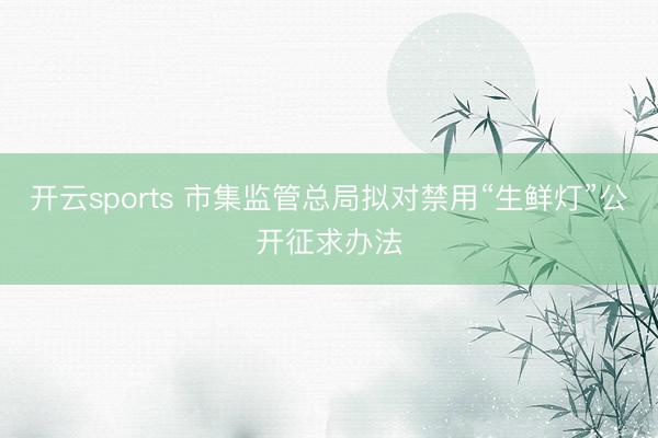 开云sports 市集监管总局拟对禁用“生鲜灯”公开征求办法