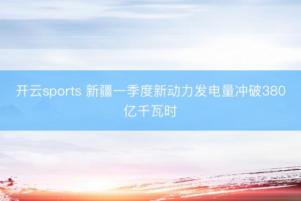 开云sports 新疆一季度新动力发电量冲破380亿千瓦时