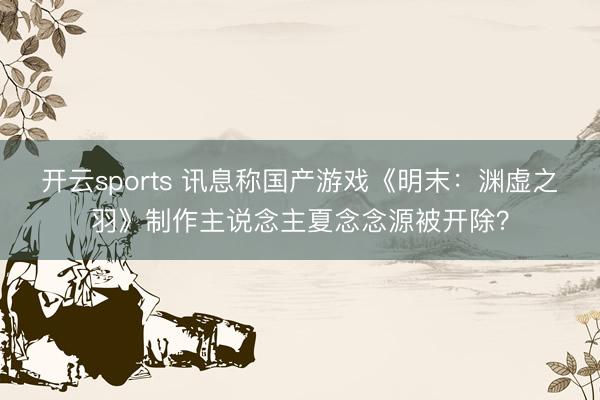 开云sports 讯息称国产游戏《明末:渊虚之羽》制作主说念主夏念念源被开除?