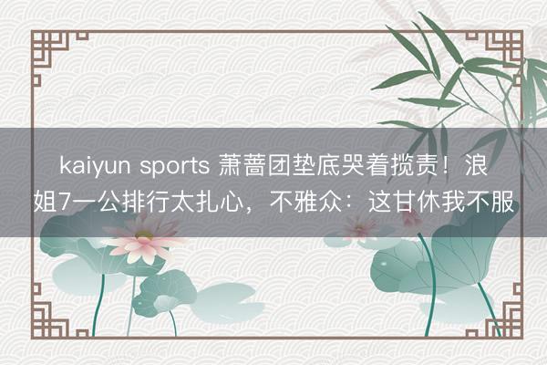 kaiyun sports 萧蔷团垫底哭着揽责！浪姐7一公排行太扎心，不雅众：这甘休我不服