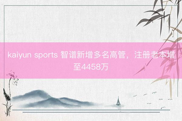 kaiyun sports 智谱新增多名高管，注册老本增至4458万