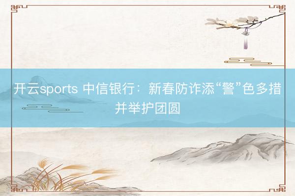 开云sports 中信银行:新春防诈添“警”色多措并举护团圆