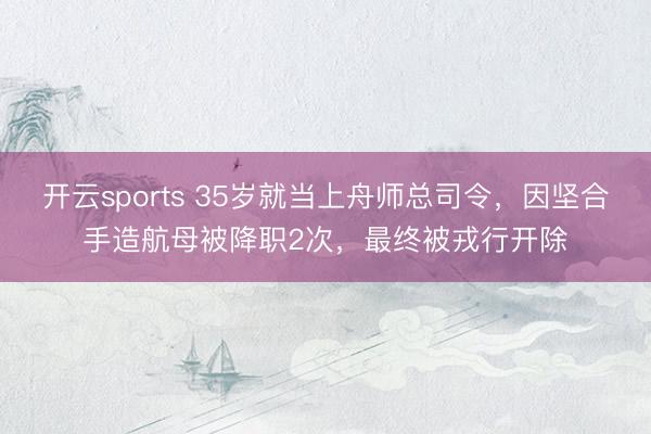 开云sports 35岁就当上舟师总司令，因坚合手造航母被降职2次，最终被戎行开除