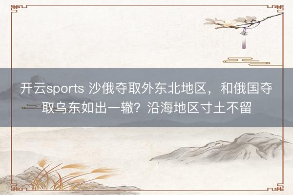 开云sports 沙俄夺取外东北地区，和俄国夺取乌东如出一辙？沿海地区寸土不留