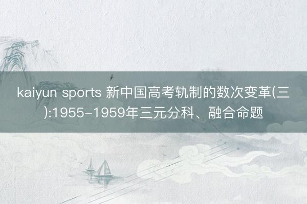 kaiyun sports 新中国高考轨制的数次变革(三):1955-1959年三元分科、融合命题