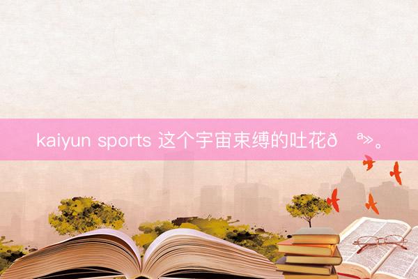 kaiyun sports 这个宇宙束缚的吐花🪻<a href=