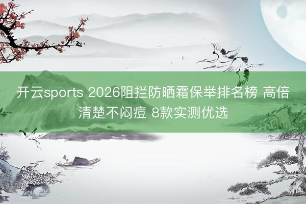 开云sports 2026阻拦防晒霜保举排名榜 高倍清楚不闷痘 8款实测优选