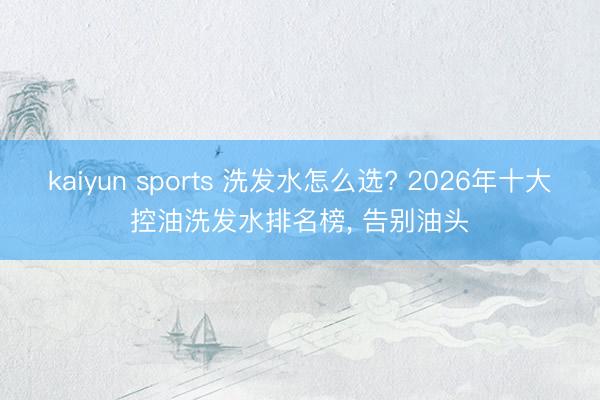 kaiyun sports 洗发水怎么选? 2026年十大控油洗发水排名榜， 告别油头