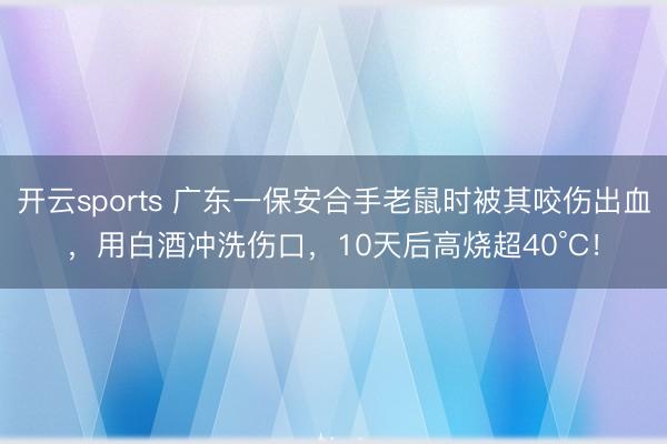 开云sports 广东一保安合手老鼠时被其咬伤出血，用白酒冲洗伤口，10天后高烧超40°C！